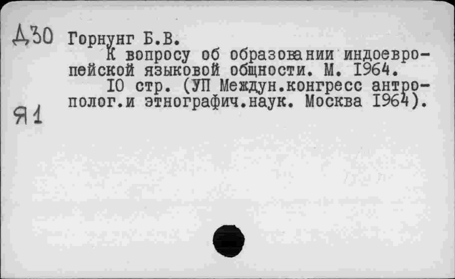 ﻿Mo
Яі
Горнунг Б.В.
К вопросу об образовании индоевропейской языковой общности. М. 1964.
10 стр. (УП Meждун.конгресс антрополог, и этнографич.наук. Москва 1964).